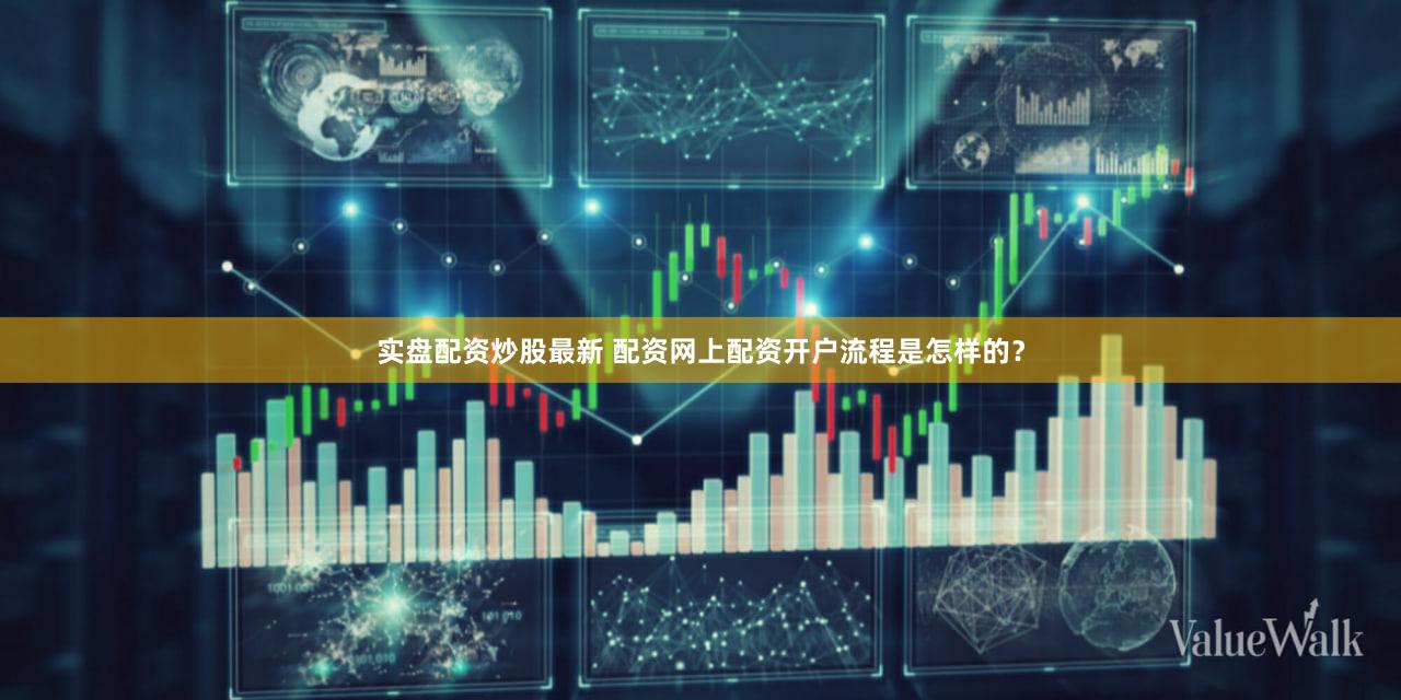 实盘配资炒股最新 配资网上配资开户流程是怎样的？