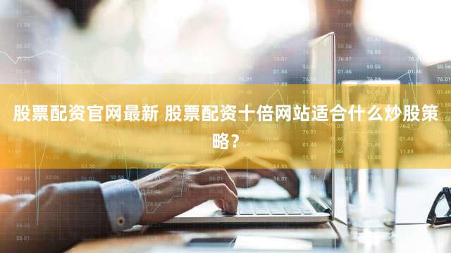 股票配资官网最新 股票配资十倍网站适合什么炒股策略？