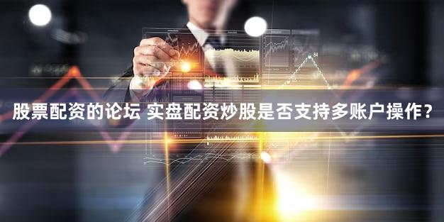 股票配资的论坛 实盘配资炒股是否支持多账户操作？