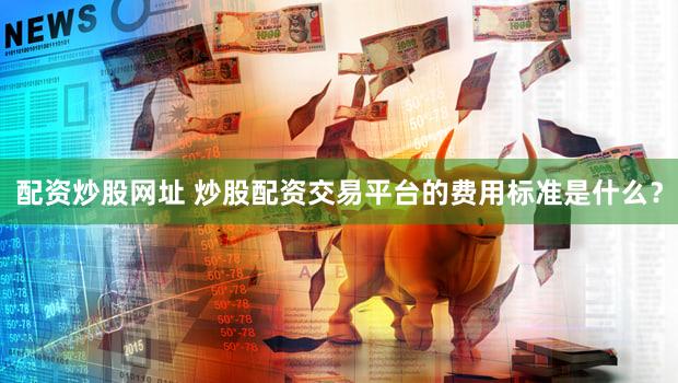 配资炒股网址 炒股配资交易平台的费用标准是什么？