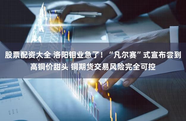 股票配资大全 洛阳钼业急了！“凡尔赛”式宣布尝到高铜价甜头 铜期货交易风险完全可控