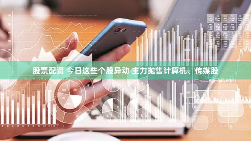 股票配资 今日这些个股异动 主力抛售计算机、传媒股