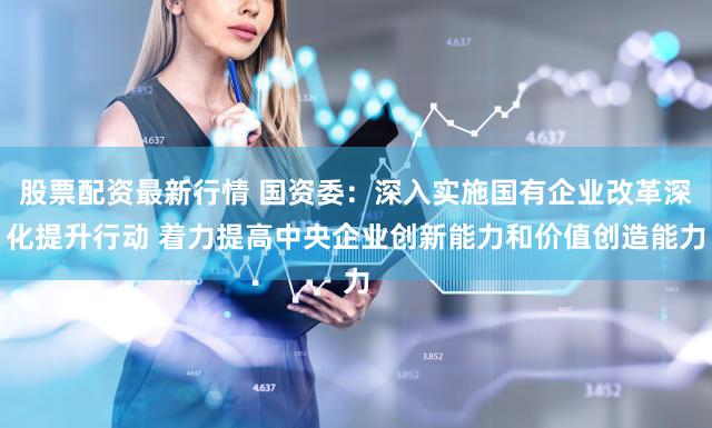 股票配资最新行情 国资委：深入实施国有企业改革深化提升行动 着力提高中央企业创新能力和价值创造能力
