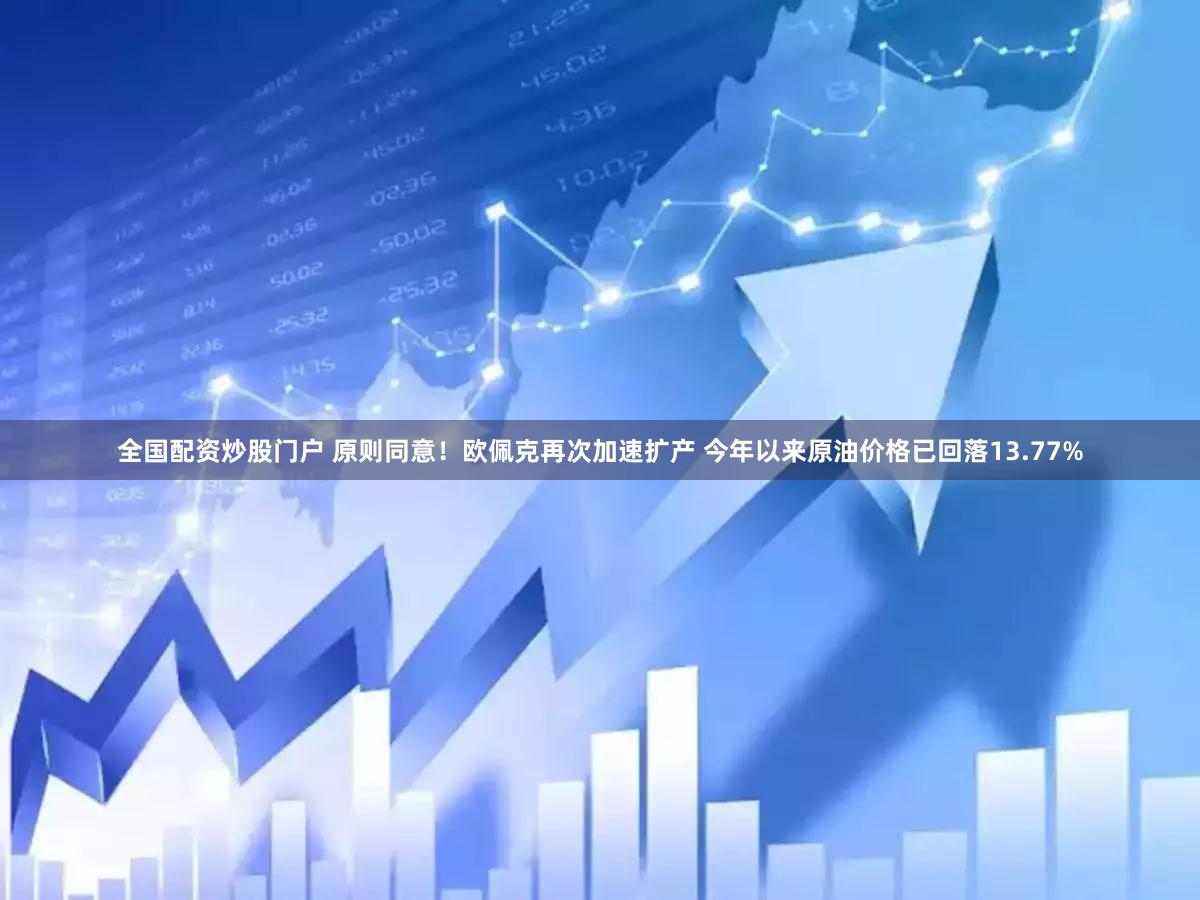 全国配资炒股门户 原则同意！欧佩克再次加速扩产 今年以来原油价格已回落13.77%