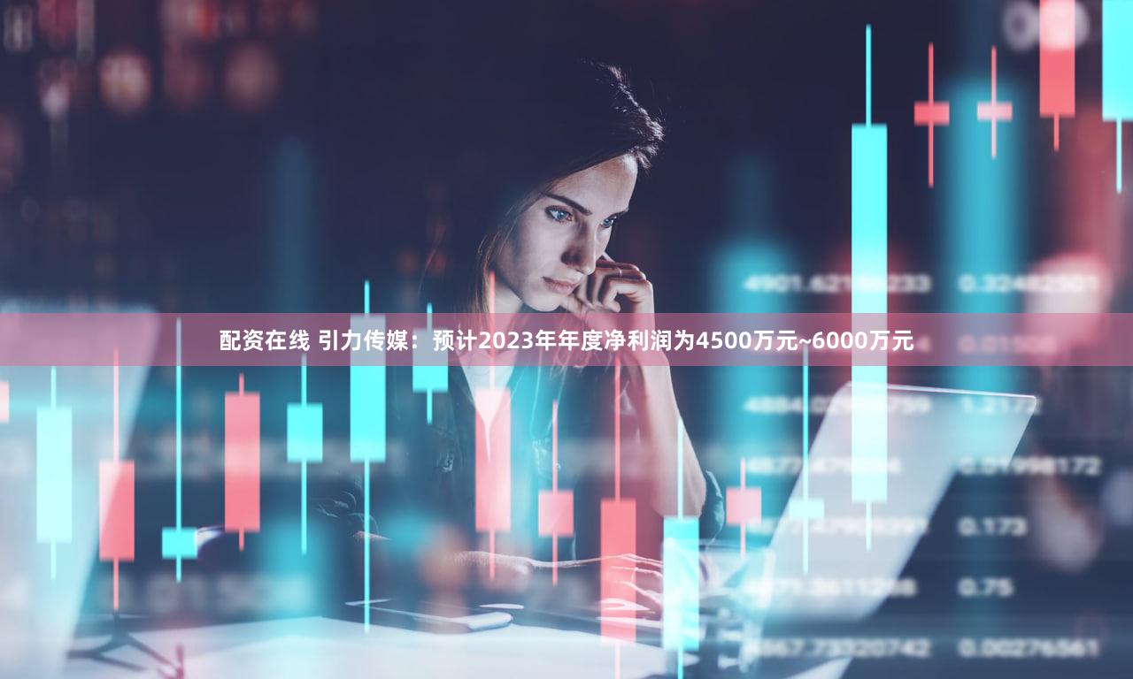 配资在线 引力传媒：预计2023年年度净利润为4500万元~6000万元