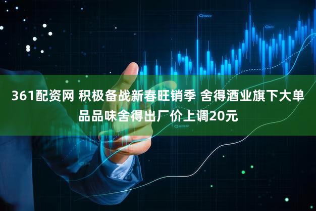 361配资网 积极备战新春旺销季 舍得酒业旗下大单品品味舍得出厂价上调20元