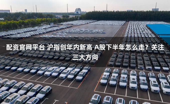配资官网平台 沪指创年内新高 A股下半年怎么走？关注三大方向