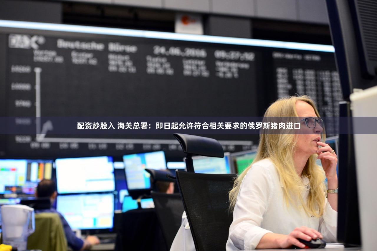配资炒股入 海关总署：即日起允许符合相关要求的俄罗斯猪肉进口