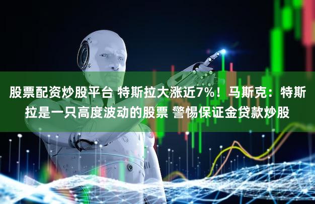 股票配资炒股平台 特斯拉大涨近7%！马斯克：特斯拉是一只高度波动的股票 警惕保证金贷款炒股