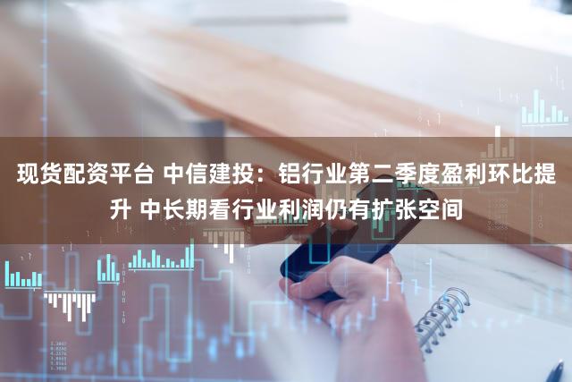 现货配资平台 中信建投：铝行业第二季度盈利环比提升 中长期看行业利润仍有扩张空间