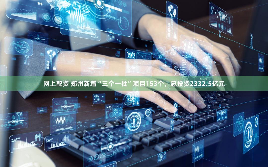 网上配资 郑州新增“三个一批”项目153个，总投资2332.5亿元