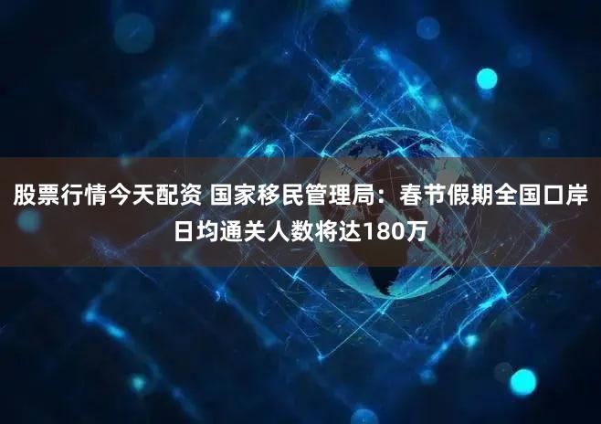 股票行情今天配资 国家移民管理局：春节假期全国口岸日均通关人数将达180万