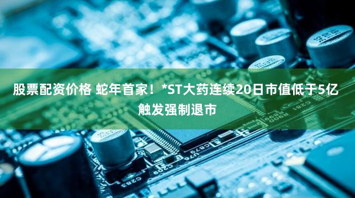 股票配资价格 蛇年首家！*ST大药连续20日市值低于5亿 触发强制退市