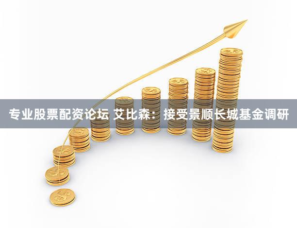 专业股票配资论坛 艾比森：接受景顺长城基金调研