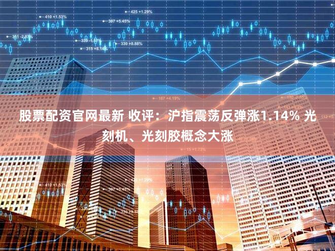 股票配资官网最新 收评：沪指震荡反弹涨1.14% 光刻机、光刻胶概念大涨