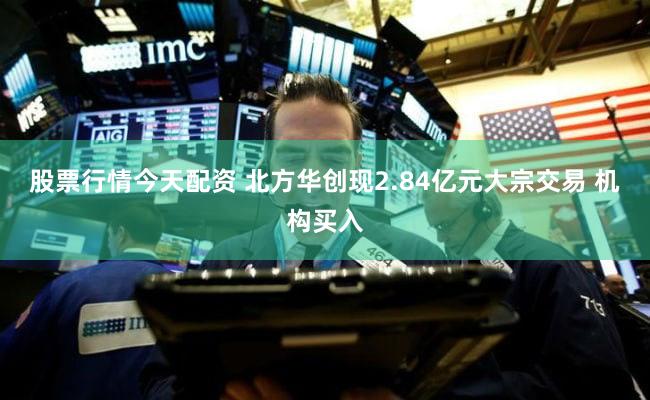 股票行情今天配资 北方华创现2.84亿元大宗交易 机构买入