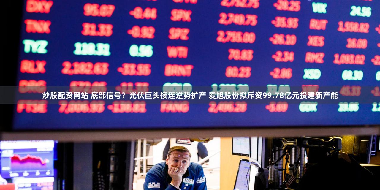 炒股配资网站 底部信号？光伏巨头接连逆势扩产 爱旭股份拟斥资99.78亿元投建新产能