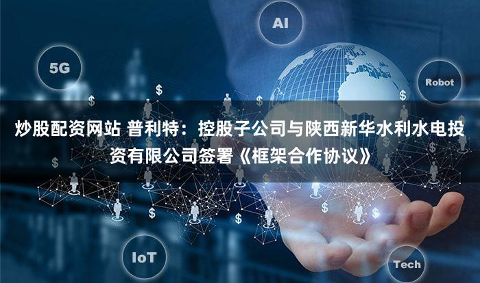 炒股配资网站 普利特：控股子公司与陕西新华水利水电投资有限公司签署《框架合作协议》