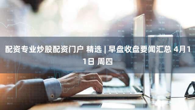 配资专业炒股配资门户 精选 | 早盘收盘要闻汇总 4月11日 周四