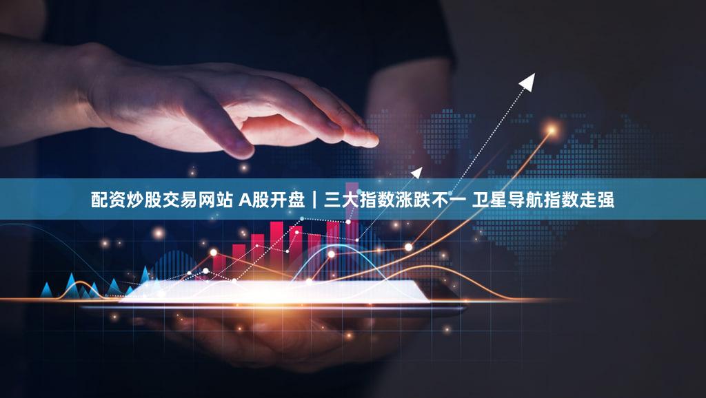配资炒股交易网站 A股开盘｜三大指数涨跌不一 卫星导航指数走强