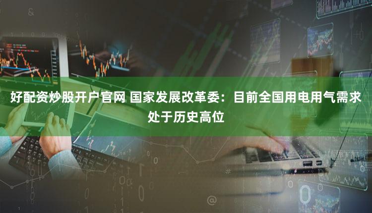 好配资炒股开户官网 国家发展改革委：目前全国用电用气需求处于历史高位