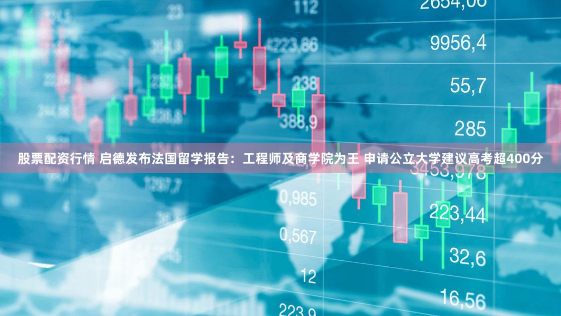 股票配资行情 启德发布法国留学报告：工程师及商学院为王 申请公立大学建议高考超400分