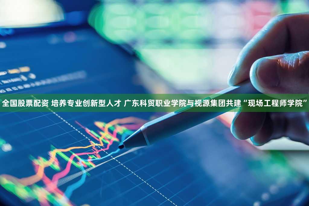 全国股票配资 培养专业创新型人才 广东科贸职业学院与视源集团共建“现场工程师学院”
