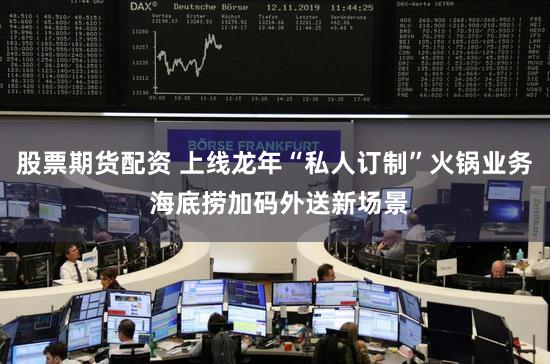 股票期货配资 上线龙年“私人订制”火锅业务 海底捞加码外送新场景