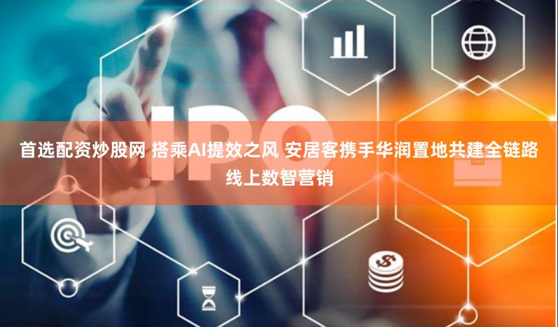首选配资炒股网 搭乘AI提效之风 安居客携手华润置地共建全链路线上数智营销