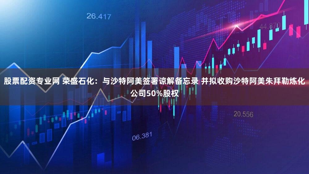 股票配资专业网 荣盛石化：与沙特阿美签署谅解备忘录 并拟收购沙特阿美朱拜勒炼化公司50%股权