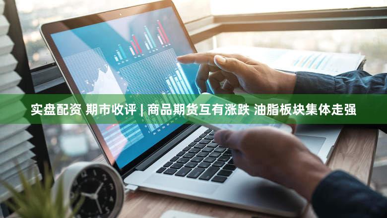实盘配资 期市收评 | 商品期货互有涨跌 油脂板块集体走强