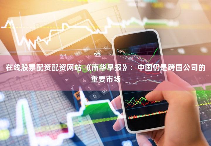 在线股票配资配资网站 《南华早报》：中国仍是跨国公司的重要市场