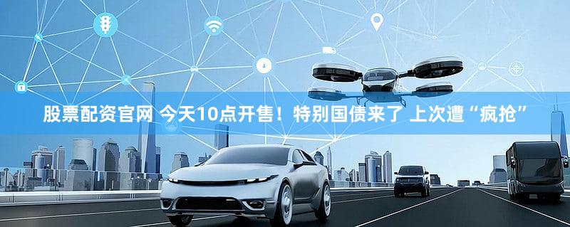 股票配资官网 今天10点开售！特别国债来了 上次遭“疯抢”