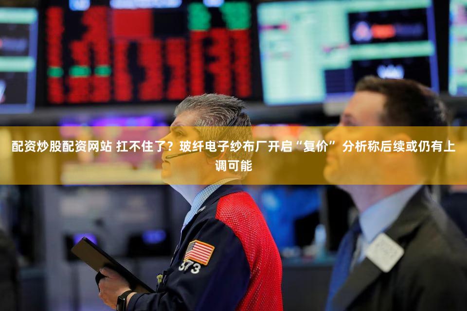 配资炒股配资网站 扛不住了？玻纤电子纱布厂开启“复价” 分析称后续或仍有上调可能