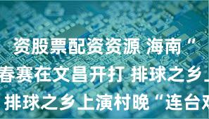 资股票配资资源 海南“村VA”迎春赛在文昌开打 排球之乡上演村晚“连台戏”