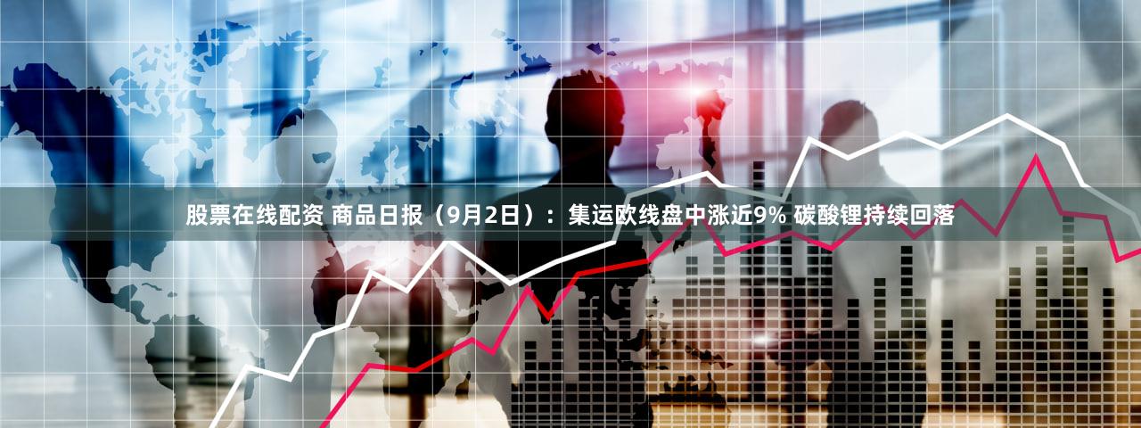 股票在线配资 商品日报（9月2日）：集运欧线盘中涨近9% 碳酸锂持续回落