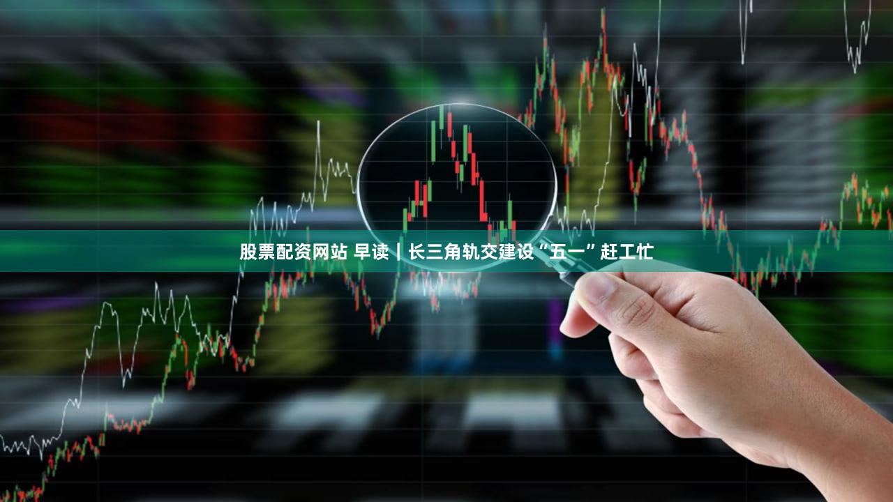 股票配资网站 早读｜长三角轨交建设“五一”赶工忙