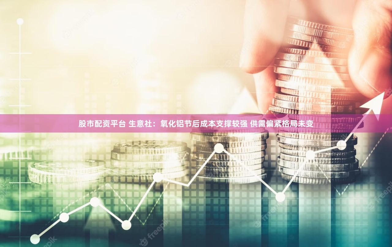 股市配资平台 生意社：氧化铝节后成本支撑较强 供需偏紧格局未变