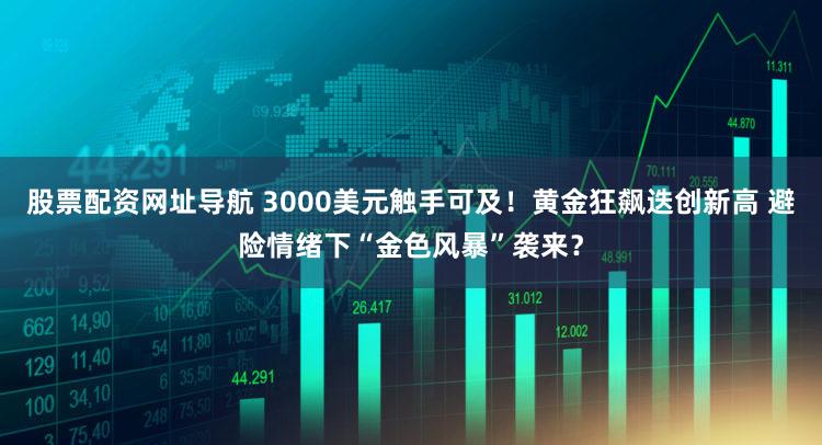 股票配资网址导航 3000美元触手可及！黄金狂飙迭创新高 避险情绪下“金色风暴”袭来？