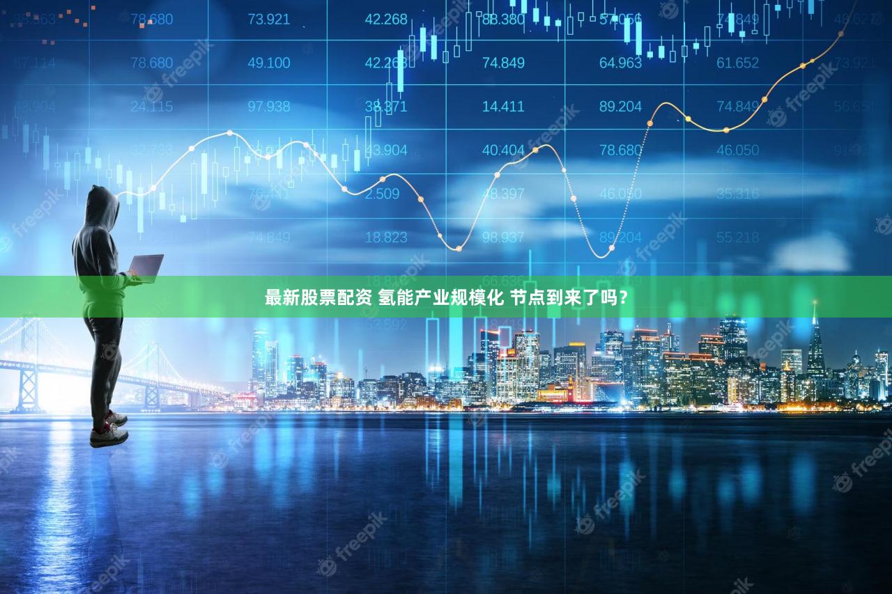 最新股票配资 氢能产业规模化 节点到来了吗？