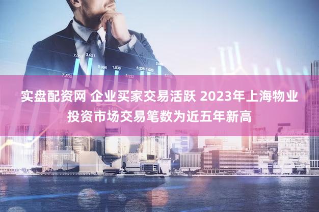 实盘配资网 企业买家交易活跃 2023年上海物业投资市场交易笔数为近五年新高