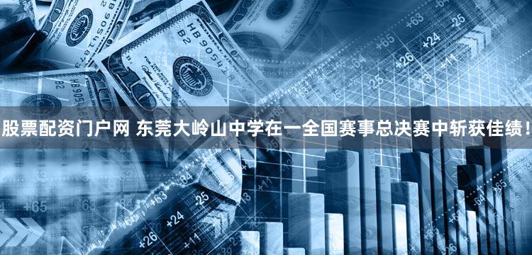 股票配资门户网 东莞大岭山中学在一全国赛事总决赛中斩获佳绩！