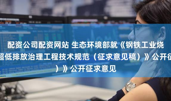 配资公司配资网站 生态环境部就《钢铁工业烧结废气超低排放治理工程技术规范（征求意见稿）》公开征求意见