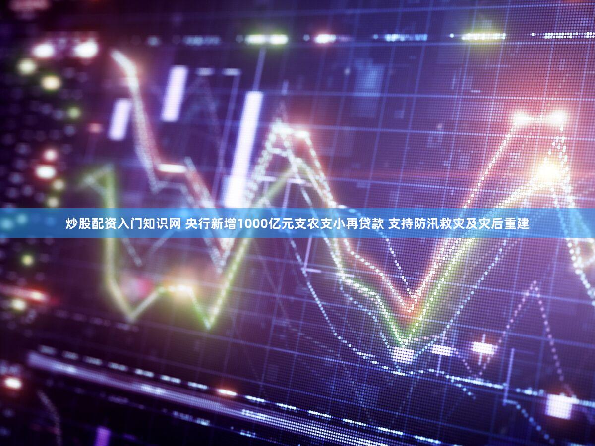 炒股配资入门知识网 央行新增1000亿元支农支小再贷款 支持防汛救灾及灾后重建