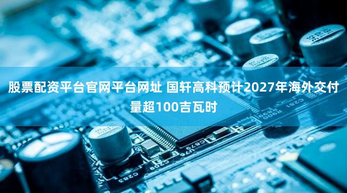 股票配资平台官网平台网址 国轩高科预计2027年海外交付量超100吉瓦时