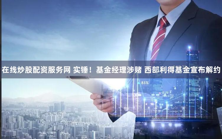 在线炒股配资服务网 实锤！基金经理涉赌 西部利得基金宣布解约