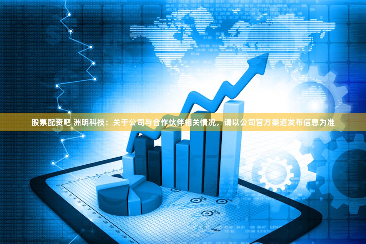 股票配资吧 洲明科技：关于公司与合作伙伴相关情况，请以公司官方渠道发布信息为准
