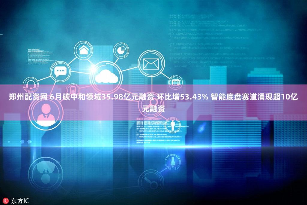 郑州配资网 6月碳中和领域35.98亿元融资 环比增53.43% 智能底盘赛道涌现超10亿元融资