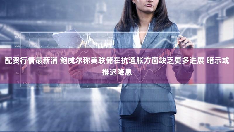 配资行情最新消 鲍威尔称美联储在抗通胀方面缺乏更多进展 暗示或推迟降息