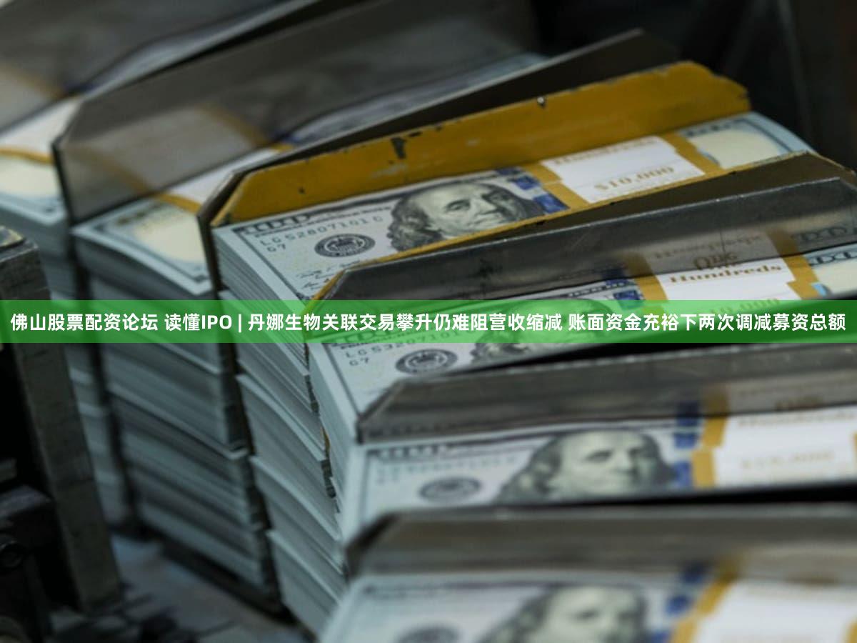 佛山股票配资论坛 读懂IPO | 丹娜生物关联交易攀升仍难阻营收缩减 账面资金充裕下两次调减募资总额
